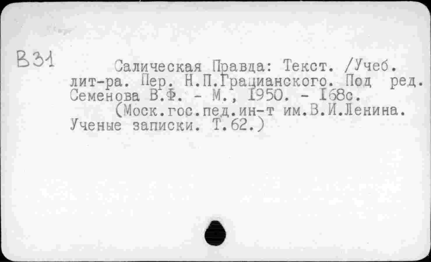 ﻿
Салическая Правда: Текст. /Учеб, лит-ра. Пер. Н.П.Грацианского. Под ред. Семенова В.Ф. - М., 1950. - 168с.
(Моск.гос.пед.ин-т им.В.И.Лєнина. Ученые записки. Т.62.)